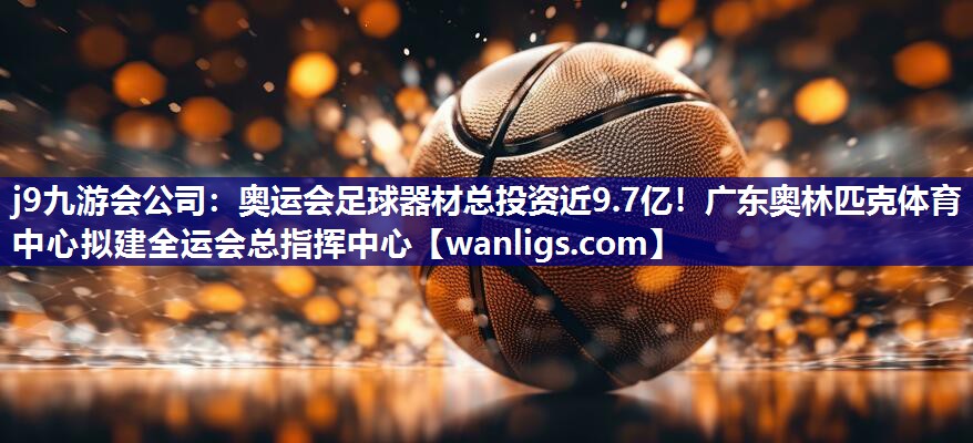 j9九游会公司：奥运会足球器材总投资近9.7亿！广东奥林匹克体育中心拟建全运会总指挥中心