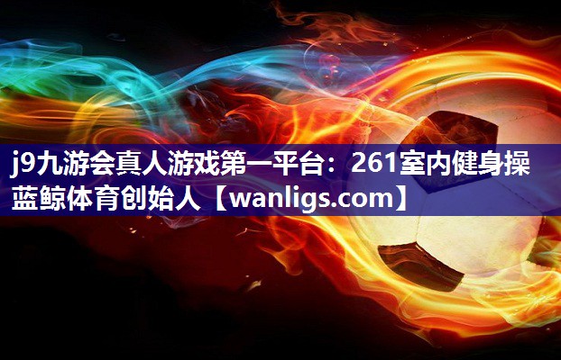 j9九游会真人游戏第一平台：261室内健身操蓝鲸体育创始人