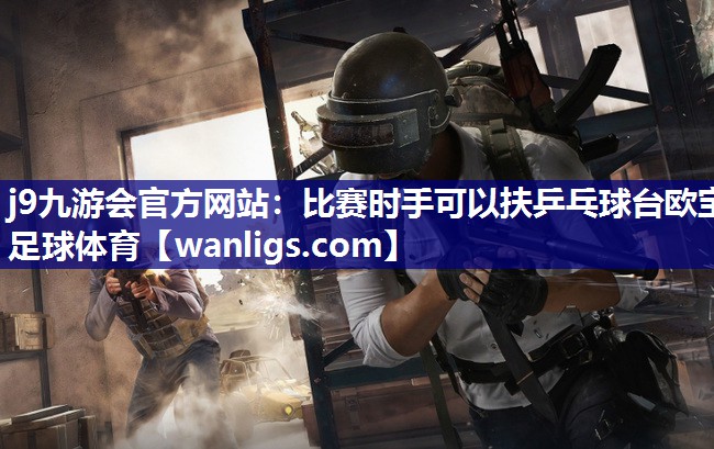 j9九游会官方网站：比赛时手可以扶乒乓球台欧宝足球体育