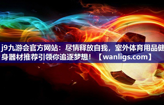 j9九游会官方网站：尽情释放自我，室外体育用品健身器材推荐引领你追逐梦想！