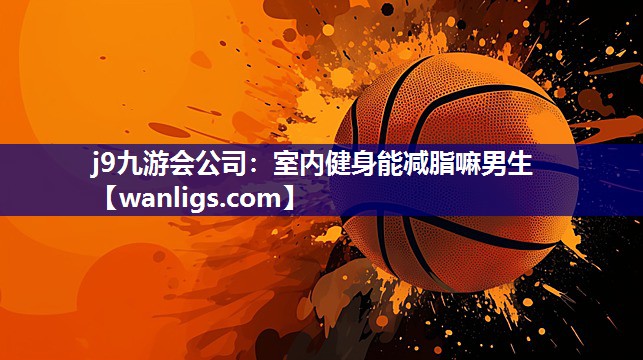j9九游会公司：室内健身能减脂嘛男生