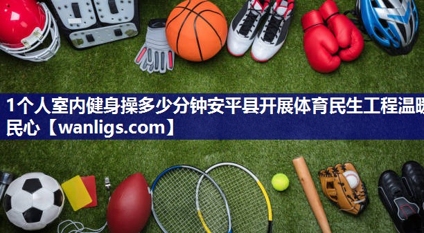 1个人室内健身操多少分钟安平县开展体育民生工程温暖民心